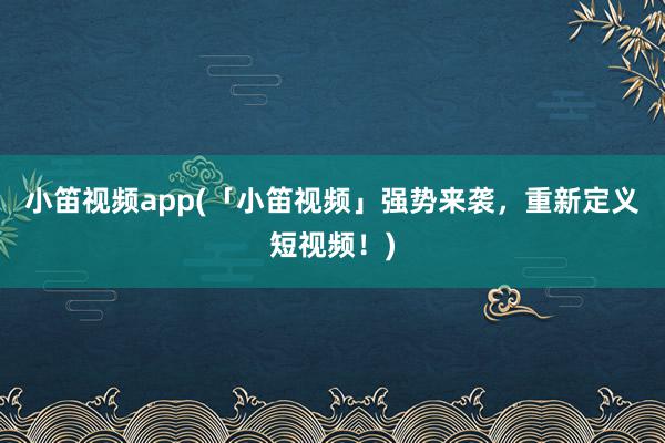 小笛视频app(「小笛视频」强势来袭，重新定义短视频！)