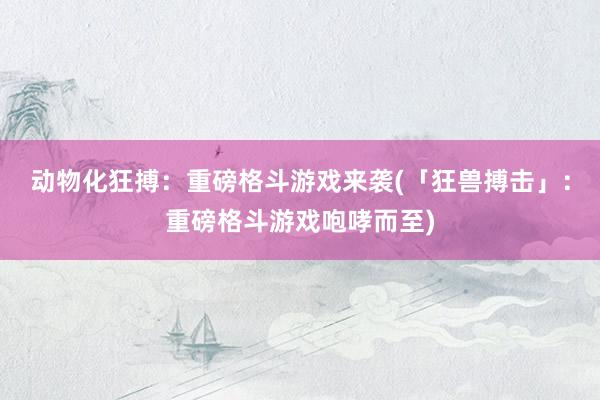 动物化狂搏：重磅格斗游戏来袭(「狂兽搏击」：重磅格斗游戏咆哮而至)